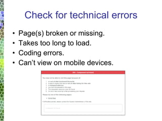 Check for technical errors Page(s) broken or missing. Takes too long to load. Coding errors. Can’t view on mobile devices. 