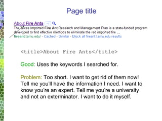 <title>About Fire Ants</title> Good:  Uses the keywords I searched for. Problem:  Too short. I want to get rid of them now!  Tell me you’ll have the information I need. I want to know you’re an expert. Tell me you’re a university and not an exterminator. I want to do it myself. Page title 