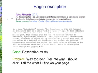<meta name=&quot;description&quot; content=&quot;The Texas Imported Fire Ant Research and Management Plan is a state-funded program developed to find effective methods to eliminate the red imported fire ant as a major economic and medical pest. This website provides research-based information to homeowners, agricultural producers, industry professional, institutional clients, educators or anyonelooking for way to help manage fire ants. It also serves as a resource for researchers and students and provides documentation accounting for current and recent research progress at the Texas Agricultural Experiment Station and collaborating institutions funded through the project.&quot; />   Good:  Description exists.  Problem:  Way too long. Tell me why I should click. Tell me what I’ll find on your page. Page description 