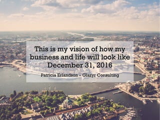 This is my vision of how myThis is my vision of how my
business and life will look likebusiness and life will look like
December 31, 2016December 31, 2016
Patricia Erlandson – Glazyr ConsultingPatricia Erlandson – Glazyr Consulting
 