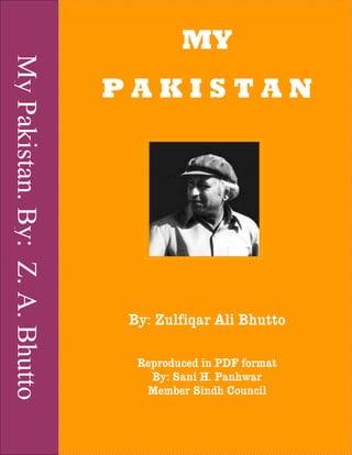 MyPakistan.By:Z.A.Bhutto
MY
P A K I S T A N
By: Zulfiqar Ali BhuttoBy: Zulfiqar Ali BhuttoBy: Zulfiqar Ali BhuttoBy: Zulfiqar Ali Bhutto
Reproduced in PDF formatReproduced in PDF formatReproduced in PDF formatReproduced in PDF format
By: SaniBy: SaniBy: SaniBy: Sani H. PanhwarH. PanhwarH. PanhwarH. Panhwar
Member Sindh CouncilMember Sindh CouncilMember Sindh CouncilMember Sindh Council
 