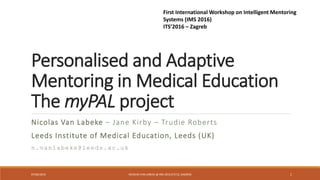 Personalised and Adaptive
Mentoring in Medical Education
The myPAL project
Nicolas Van Labeke – Jane Kirby – Trudie Roberts
Leeds Institute of Medical Education, Leeds (UK)
n.vanlabeke@leeds.ac.uk
07/06/2016 NICOLAS VAN LABEKE @ IMS 2016 (ITS'16, ZAGREB) 1
First International Workshop on Intelligent Mentoring
Systems (IMS 2016)
ITS’2016 – Zagreb
 