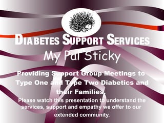 Providing Support Group Meetings to
Type One and Type Two Diabetics and
their Families.
Please watch this presentation to understand the
services, support and empathy we offer to our
extended community.
DIABETES SUPPORT SERVICES
My Pal Sticky
 