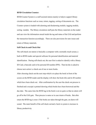 11

RFID Circulation Counter:

RFID Counter System is a staff assisted station mainly to help to support library

circulation functions such as issue, return, tagging, sorting of documents etc. The

Counter system is loaded with alarming and disalarming module, tagging module,

sorting module. The library circulation staff puts the library materials on the reader

and can view the information stored inside the tag and status of the EAS and perform

the transaction function accordingly. There are also provisions for auto issues and

return of library materials.

Self Check in and Check Out

The self-check out station is basically a computer with a normally touch screen, a

built in RFID reader and special software for personal identification and material

identification. During self-check out, the user first is asked to identify with a library

ID Card, a barcode card or his personal ID number (PIN). Then he/she is asked to

choose next action i.e check out of one or more books.

After choosing check out the next step which is to place the book in front of the

screen on the RFID reader and the display will show the book title and its ID number

which have been check out. After confirmation by the user the check out process is

finished and a receipt is printed showing which books have been borrowed and the

due date. The same time the RFID tag in the book is set on quite so that no alarm will

go off at the EAS gate. Thee process is same as in case return of books. But after

return the RFID tag is reset: if the books are taken through the gate, an alarm will

sound. The main benefit of the self check out/and c heck in system is increase in

library productivity




                                          11
 