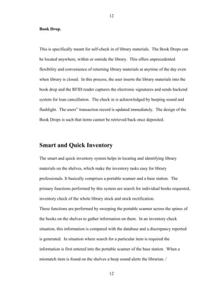 12

Book Drop.



This is specifically meant for self-check in of library materials. The Book Drops can

be located anywhere, within or outside the library. This offers unprecedented

flexibility and convenience of returning library materials at anytime of the day even

when library is closed. In this process, the user inserts the library materials into the

book drop and the RFID reader captures the electronic signatures and sends backend

system for loan cancellation. The check in is acknowledged by beeping sound and

flashlight. The users” transaction record is updated immediately. The design of the

Book Drops is such that items cannot be retrieved back once deposited.




Smart and Quick Inventory

The smart and quick inventory system helps in locating and identifying library

materials on the shelves, which make the inventory tasks easy for library

professionals. It basically comprises a portable scanner and a base station. The

primary functions performed by this system are search for individual books requested,

inventory check of the whole library stock and stock rectification.

These functions are performed by sweeping the portable scanner across the spines of

the books on the shelves to gather information on them. In an inventory check

situation, this information is compared with the database and a discrepancy reported

is generated. In situation where search for a particular item is required the

information is first entered into the portable scanner of the base station. When a

mismatch item is found on the shelves a beep sound alerts the librarian. /


                                          12
 