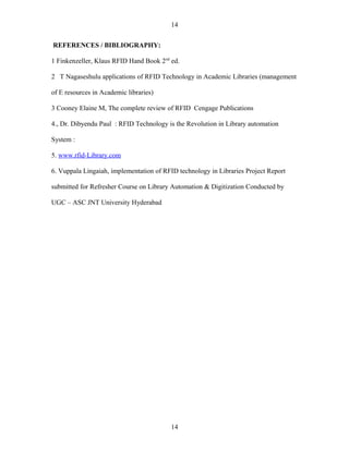 14

REFERENCES / BIBLIOGRAPHY:

1 Finkenzeller, Klaus RFID Hand Book 2nd ed.

2 T Nagaseshulu applications of RFID Technology in Academic Libraries (management

of E resources in Academic libraries)

3 Cooney Elaine M, The complete review of RFID Cengage Publications

4., Dr. Dibyendu Paul : RFID Technology is the Revolution in Library automation

System :

5. www.rfid-Library.com

6. Vuppala Lingaiah, implementation of RFID technology in Libraries Project Report

submitted for Refresher Course on Library Automation & Digitization Conducted by

UGC – ASC JNT University Hyderabad




                                         14
 