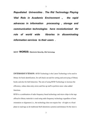 3


Repudiated Universities . The Rid Technology Playing

Vital Role in Academic Environment .,                                       the rapid

advances in information                           processing , storage and

communication technologies have revolutionized thr

role      of     world        wide           libraries         in     disseminating

information services to their users .



KEY     WORDS: Electronic Security, Rfid Technology




Introduction: RFID Technology is the Latest Technology to be used in

library for book identification, for self check out and for sorting and conveying of library

books and also for theft detection. The aim of using RFID Technology to increase the

efficiency, reduce data entry errors and free up staff to perform more value added

functions.

RFID is a combination of radio frequency based technology and micro chips in the tags

affixed to library materials is read using radio frequency technology regardless of item

orientation or alignment (i.e., the technology does not require line –of-sight or a fixed

plane to read tags as do traditional theft detentions systems) and distance fro the item is


                                              3
 