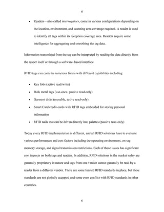 6

   •   Readers—also called interrogators, come in various configurations depending on

       the location, environment, and scanning area coverage required. A reader is used

       to identify all tags within its reception coverage area. Readers require some

       intelligence for aggregating and smoothing the tag data.


Information transmitted from the tag can be interpreted by reading the data directly from

the reader itself or through a software–based interface.


RFID tags can come in numerous forms with different capabilities including:


   •   Key fobs (active read/write)

   •   Bulk metal tags (use-once, passive read-only)

   •   Garment disks (reusable, active read-only)

   •   Smart Card credit-cards with RFID tags embedded for storing personal

       information

   •   RFID nails that can be driven directly into palettes (passive read-only)


Today every RFID implementation is different, and all RFID solutions have to evaluate

various performances and cost factors including the operating environment, on-tag

memory storage, and signal transmission restrictions. Each of these issues has significant

cost impacts on both tags and readers. In addition, RFID solutions in the market today are

generally proprietary in nature and tags from one vendor cannot generally be read by a

reader from a different vendor. There are some limited RFID standards in place, but these

standards are not globally accepted and some even conflict with RFID standards in other

countries.



                                             6
 