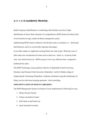 8




R F I D       in academic libraries:


Radio Frequency Identification is a technology that facilitates non line of sight

identification of items. Basic elements of a comprehensive RFID System for library kind

of environment are tags, readers & library management system

Implementing RFID system in libraries will aid tasks such as circulation, re – shelving &

theft detection, and it as several other important advantages.

It can either replace or supplement existing library bar code system. When the costs of

labor taken into consideration for tasks such as check out , check -in , inventory holds

,lists miss shelved items etc., RFID can prove to be very efficient when compared to

traditional bar codes .

The RFID Technology using academic Libraries in Hyderabad Central University,

Moulana Azad National Urdu University, Hyderabad. And K G Reddy college of

Engineering & Technology Hyderabad. Academic institutions using this technology for

library services like house keeping operations theft controlling.

IMPLIMENTATION OF RFID IN LIBRARIES:

The RFID Management System in Libraries Can be implemented in following for ways

   1. library Security System

   2. Library circulation Counter

   3. Self Check in and Check out

   4. smart and quick inventory



                                             8
 