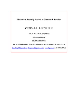 Electronic Security system in Modern Libraries



                 VUPPALA. LINGAIAH
                       MA. M Phil., PGDLAN (P h D.)

                             Research scholar &

                            CHIEF LIBRARIAN

 K G REDDY COLLEGE OF ENGINEERING & TECHNOLOGY, HYDERABAD

lingaiahphd@gmail.com ,lingaiahlib@yahoo.co.in www.kgr.ac.in mob:09985554351
 