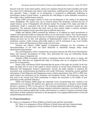 23              European Journal of Economics Finance and Administrative Sciences - Issue 56 (2013)

theorists took note. In the initial models, clients were regularly framed into small assembles and would
have done well to affirmation each others' credit repayments, modifying their sparks with these of the
loan specialist. Today a broader set of mechanisms is recognized as additionally dedicating to
microfinance strokes of good fortune—in particular the valid danger to refuse defaulters' accession to
fate credits, with or without bunch contracts.
         Hoque (2007) investigates motion of stock cost developments in the setting of an improving
nation, Bangladesh. The creator roots out no research project that absolutely examined the mix of
capital business sector of Bangladesh with alternate nations For example USA, Japan and India Co
combination model is connected with test the extended-run balance connection around the time
progression. The outcomes indicate that stock costs in those nations impart a common stochastic
incline and share trading system is prevailed upon by different showcases.
         Podder and Mamun (2004) examined the influence of of making too much procurement to
compose off remorseful credits by testing the effects on cost and owners' esteem. This research project
additionally looks at that provision of loan has no allusion to recuperation of write offs. On account of
making provision has no alter with gathering of heightened-peril credits to enhance the advance
misfortune scenario, credits turning unfavorable might as well be minimized in any event feasible
level, level, which will Summation in flatter credit Loss Provision.
         Onyeaso and Johnson (2006) applied co-integration techniques for the estimation of
interconnectedness of aid value and client dedication as immaterial strategic stakes inside
administration determination.
         Hye and Dolgopolova (2011) examined the association between the FDI (Fiscal Development
Index) and economic development of China. They determined the long run relationship among
variables by using co integration test.
         Sadorsky (2000) investigates and found co integration between future prices of energy and
exchange rates. Outcomes are suggested that index of exchange rates are co integrated with futures
prices for oil and gasoline.
         Karim, Chan, and Hassan (2010) illustrated that the points of this paper are twofold. In the first
place, the paper tests in case in that regard is critical contrasts in saving money Productivity among
Malaysian and Singaporean financial organizations. Second, the paper attempts to represent the
association near non-performing developments and Lender Proficiency. Interfacing existent qualified
information of both Malaysian and Singaporean money related organizations from 1995 to 2000, they
check lender's cost proficiency by the stochastic cost boondocks routine. The Proficiency scores are
then used in the second level Tobit examination to enquire the association in the middle of non-
performing credits and Bank Efficiency.
         Rottke and Gentgen (2006) gauge the magnitude of the non-performing loan- situation to be
understood so as to advance the business once again into a fit environment. A business sector broadly
advances a measure of NPLs as time goes on. The structural explanations behind the going at of such
businesses fluctuate for each nation. German monetary institutions experience a level profit for value.
There are diverse purposes behind this wonder which advance to ventures in expense investment funds
and fixation on heart capabilities and hence to the prerequisite of an engaged administration of non-and
sub-performing land advances.

2.1. Proposed Hypotheses
H1: There is co-integration in Write off Ratios of South Asian and East Asian banks
      H2: There is co-integration in Write off Ratios of South Asian and Latin American banks
      H3: There is co-integration in Write off Ratios of South Asian and African banks
 