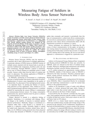 1

Measuring Fatigue of Soldiers in
Wireless Body Area Sensor Networks
N. Javaid1, S. Faisal1, Z. A. Khan2, D. Nayab3, M. Zahid4
1 COMSATS

Institute of IT, Islamabad, Pakistan.
University, Halifax, Canada.
3 NWFP UET, Peshawar, Pakistan.
4 Sarieddine Trading Est, Abu Dhabi, U.A.E.

arXiv:1307.7242v1 [cs.NI] 27 Jul 2013

2 Dalhaousie

Abstract—Wireless Body Area Sensor Networks (WBASNs)
consist of on-body or in-body sensors placed on human body for
health monitoring. Energy conservation of these sensors, while
guaranteeing a required level of performance, is a challenging
task. Energy efﬁcient routing schemes are designed for the
longevity of network lifetime. In this paper, we propose a routing
protocol for measuring fatigue of a soldier. Three sensors are
attached to soldier’s body that monitor speciﬁc parameters. Our
proposed protocol is an event driven protocol and takes three
scenarios for measuring the fatigue of a soldier. We evaluate
our proposed work in terms of network lifetime, throughput,
remaining energy of sensors and fatigue of a soldier.

I. I NTRODUCTION
Wireless Sensor Networks (WSNs) seek the attention of
researchers due to their effectiveness in multiple applications.
A particular subclass of WSNs known as WBASN consists of
multiple sensors attached with the human body to provide us
real time feedback like temperature, heartbeat, pulse rate and
ECG monitoring. Through WBASN a patient is monitored,
and in case of critical situation an immediate action is made
possible. Sensors collect data from the body of a patient and
send it to physician. The primary application of WBASN is
continuous healthcare monitoring.
In WBASNs, monitoring of environment is a challenging
task due to limited number and sensitive placement of sensors.
Misplacement of sensors cause degradation in the quality of
captured data. So, placement of tiny and light powered sensors
is an important factor. To prolong the lifetime of sensors,
route selection is of key importance. Thus, Authors in [1], [2]
and [3] proposed energy efﬁcient routing protocols. A common
method for maximizing the sensors lifetime is minimization
of communication between sensors. For energy consumption
minimization [4], special attention must be given to enhance
the communication system.
Fatigue, physical or mental, is a subjective feeling of
tiredness. Sometimes, it is correlated with lethargy. Physical fatigue is the inability of muscles to maintain optimal
physical performance. Medically, fatigue is considered as a
symptom rather than a sign because it is reported by a
patient in a subjective manner. Normally, fatigue is caused
by loaded work, depression, boredom, mental stress, lack of
sleep, etc [5]. Different routing protocols have been proposed
for various data demands in WBASNs. If sensors sense and

gather data constantly and transmit it periodically then this
type of communication is called clock driven communication.
In event driven communication, transmission is triggered by a
particular event. Query driven communication deals with the
transmission occurrence in response to a query.
Various techniques are proposed for improving the efﬁciency of direct communication. In this paper, we present a
new routing scheme for measuring the fatigue of a soldier. Our
routing protocol takes three scenarios into account: (1) walking
(2) slow running and (3) fast running. We use an event driven
approach i.e. transmission is triggered by a particular event.
II. R ELATED WORK

AND

M OTIVATION

Authors in [6] proposed Energy-Balanced Rate Assignment
and Routing protocol (EBRAR) for body area networks. In
EBRAR, routes are selected on the basis of residual energy
of nodes. Moreover, intelligent data transmission and uniform
distribution facilitate network lifetime enhancement.
In [7], authors proposed an opportunistic routing scheme
for WBASNs. Quality of link between nodes in WBASN is
effected by the body movement. Therefore, proposed opportunistic routing protocol maximizes the lifetime of sensors
during body movements.
N. Javaid et al. [8] proposed a routing protocol for heterogeneous WBASNs. Data is transmitted directly for on-demand
data and multi-hop communication is used for normal data
delivery in the proposed protocol.
Authors in [9] introduced 3 types of nodes with different
energies, i.e. normal, advanced and super nodes. Energy of
super nodes is more than normal nodes and advanced nodes.
CHs are selected on the basis of their energies.
In Q-LEACH [10], the network is divided into four quadrants. Each quadrant possesses speciﬁc number of nodes, and
is further divided into sectors. Each sector selects its own CH
and hence load on CH reduces.
HEER [11] is a cluster based reactive routing protocol
which uses residual energy of nodes and average energy of the
network for the selection of CH. Furthermore, introduction of
hard and soft threshold helps to conserve energy of the sensors.
A. Ahmad et al. proposed DDR (Density controlled Divideand-Rule) scheme for energy efﬁcient routing in wireless sensor networks) [12]. In DDR, static clustering technique is used.

 