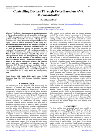 International Journal of Scientific and Research Publications, Volume 9, Issue 3, March 2019 641
ISSN 2250-3153
http://dx.doi.org/10.29322/IJSRP.9.03.2019.p8790 www.ijsrp.org
Controlling Devices Through Voice Based on AVR
Microcontroller
Bharat Kumar Dhal1
1
Department of Information & Communication Technology, Fakir Mohan University, bharatkumard6@gmail.com
DOI: 10.29322/IJSRP.9.03.2019.p8790
http://dx.doi.org/10.29322/IJSRP.9.03.2019.p8790
Abstract- This Project aims to study the application aspects
of the speech recognition; speech recognition is the process
by which a computer (or other type of machine) identifies
spoken words. Basically, it means talking to your
computer, and having it correctly recognized what you are
saying. Voice or speech recognition is the ability of a
machine or program to receive and interpret dictation, or
to understand and carry out spoken commands. which can
be used in automation system to manage electrical
equipment’s by voice only. We will restrict our attention to
basic home appliances. The proposed system consists of
Atmel’s AVR Microcontroller ATmega16, relay circuit and
other peripherals. Codes are developed using AVR Studio
IDE and HEX files are uploaded to the controller chip by
using AVR Burner through Usbasp Program loader. AMR
Voice is the speech recognition software that converts
speech into text commands and transmits those on
Bluetooth. ISIS Proteus is advance simulation software
which is used to simulate the Prototype before actual
hardware implementation. Upon successful recognition of
voice commands, the ATmega drives the corresponding
load.
Index Terms- AVR Studio IDE, AMR Voice, X-CTU
Bluetooth, Hex File, ISIS Proteus, Embedded Systems,
USART.
I. INTRODUCTION
The ultimate goal of the proposed work provides help and
assistance to disabled and elderly to manage electrical
equipment’s function remotely by smart phone. In order to
provide safety protection to the user, a low voltage activating
switches is replaced current electrical switches. who can use
their voice only to do several works[1]. Speech Recognition is
a fascinating field spanning several areas of computer science
and mathematics. Reliable speech recognition is a hard
problem, requiring a combination of many complex
techniques; however modern methods have been able to
achieve an impressive degree of accuracy. Speech recognition
is the process by which a computer (or other type of machine)
identifies spoken words. Basically, it means talking to your
computer, and having it correctly recognized what you are
saying. Voice or speech recognition is the ability of a machine
or program to receive and interpret dictation, or to understand
and carry out spoken commands[2]. This system is designed to
assist and provide support in order to fulfil the needs of elderly
and disabled in home. Also, the smart home concept in the
system improves the standard living at home. The main control
system implements wireless Bluetooth technology to provide
remote access from PC/laptop or smart phone. The design
remains the existing electrical switches and provides more
safety control on the switches with low voltage activating
method. The switches status is synchronized in all the control
system whereby every user interface indicates the real time
existing switches status. The system intended to control
electrical appliances and devices in house with relatively low-
cost design, user-friendly interface and ease of installation.
Due to the advancement of wireless technology, there are
several different of connections are introduced such as GSM,
WIFI, ZIGBEE, and Bluetooth. Each of the connection has
their own unique specifications and applications. Among the
four popular wireless connections that often implemented in
HAS project, Bluetooth is being chosen with its suitable
capability. Bluetooth with globally available frequencies of
2400Hz is able to provide connectivity up to 100 meters at
speed of up to 3Mbps depending on the Bluetooth device class.
In addition, a Bluetooth master device is able to connect up to
7 devices in a “Piconet”[3]. The capabilities of Bluetooth are
more than enough to be implemented in the design. Also, most
of the current laptop/notebook or cell phones are come with
built-in Bluetooth adapter. It will indirectly reduce the cost of
this system. In order improve the standard living in home, this
system provides three different types of physical control
methods to the Main Control Board. The first physical control
method is by pressing on the modified Low Voltage Activating
Switches. The conventional high voltages switches will be
replaced by the modified 5 Volt push buttons as the activating
switches. The low voltage switch eliminates the risk of
dangerous electrical shock by wet hand. The second and third
control methods are performed as wireless remote control to
the appliances. The second control method is by clicking on
Window GUI on PC/laptop by using mouse or touch pad[3].
This method provides facility to the computer user to control
the home appliances without walk to the switches on the wall.
Third control method is done by Android GUI installed in
Smart Phone. The user can easily touch on the screen of the
phone to control the home appliances. This portable method is
able to assist the disabled people who have problem with
locomotion difficulty.
II. CASE STUDY
The first machine that recognized speech was probably a
commercial toy named “Radio Rex” which was sold in the
1920’s. Rex was a celluloid dog that moved (by means of a
spring) when the spring was released by 500 Hz acoustic
energy. Since 500 Hz is roughly the first formant (Phonetics
any of the three characteristic pitch constituents of a vowel) of
the vowel [eh] in “Rex”, the dog seemed to come when he was
called. (David, Jr. and Selfridge, 1962). That’s clever, but the
crudest possible voice recognition. I study sound spectrograms
all the time in my phonetics course, and it is true that the first
formant in the vowel [e] is at about 500 Hz, but only in the
 