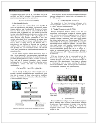 Recognition Eigen Faces uses PCA, Fisher Faces uses LDA
and LBP uses LBPH technique. The introduction of Face
detection technique is given in the next section.
IV. FACE DETECTION TECHNIQUE
1) Haar Cascade Classifier
Haar Cascade is also known as Viola Jones algorithm. It
works on four categories that includes Haar features, Integral
images, Adaboost and Cascading [18]. Detection of objects
that used Haar features based is actual method of object
detection which is proposed [19]. The method of machine
learning is described for graphically detection of object that is
able to process images quickly so that it gets high rates of
object detection. There are three contributions in which this
working is described. The 1st
contribution is the integral image
which tells us about the new image. It calculates the features
quickly which is being used by the detector. The 2nd
contribution is the algorithm of learning that is based on
AdaBoost. This is used to collect features in small number
from the large one. The classification result is very efficient.
The 3rd
one is to combine the classifier which is increasing, in a
cascade classifier.
Its flow chart in Figure 4 explains the working stages of
Haar Cascade algorithm. It first take an input of an image and
extract its haar features by calculating the pixel values and then
generating the Integral values of those calculated pixel values.
After this step it eliminate redundancy using Adaboost
techniques that is it eliminate those pixel values that are not
recognized as features and select best features only.
Mathematically
Then it classify all the pixels values/ integral values in
different cascades or groups on the basis of similarity in them.
After that it compares all these values with the predefined
feature’s values and then if it is detected as face it shows faces
is detected otherwise not [20].
Fig. 4, Flow Chart of Haar Cascade Classifier Algorithm for face detection
Haar Cascade is the only technique used for face detection
improved and approved by many scholars and researchers. It is
90 – 95% accurate.
V. FACE RECOGNITION TECHNIQUES
For comparison of Face Recognition techniques we’ve
selected OpenCV’s techniques for Face Recognition that are
PCA, LDA and LBP, introduced below.
1) Principal Component Analysis (PCA):
Principal Component Analysis (PCA) is used for Face
Recognition. This technique is based on statistical method
which transforms a set of observing the connected variables in
a set of values of not connected variables linearly. This is
known as Principal Components. Their sum is equal and less
than of the original values sum. The technique of PCA is most
widely used in all the computer analysis forms. Its example is
from neuroscience to graphics of computer. The reason is that
it is a simple method which is used to extract only the related
information from the data set [21]. PCA do the analysis on the
basis of multivariable dataset that is a set of images or a
training set consisting of total of M images show in Figure 2
and each image consist of N x N dimensions that is the total of
N2
dimensions.
PCA uses the data set that is transformed into the low
dimensional images of given data set shown in Figure 3
known as the Eigen Faces. These low dimensional images are
selected as K Eigen faces shown in Figure 4 and are generated
by extracting the mean or average matching face from the
selected K Eigen faces and K is ever equal and less than that
of original value images that is M. mathematically
K <= M
Fig. 5. Selected K Eigen Faces
Because of the noise in Eigen Faces, PCA selects only those
that are dominant that is K useful Eigen Faces and discarded
the noisy ones. Then it calculates the weights of the input face
and calculates the average matching face and do the
recognition using Eigen Faces algorithm. Mathematically
weights are like
Selected K Eigen Faces to represent the Training set
VOL. 04: DECEMBER, 2016 ISSN 2222-1247
40
 