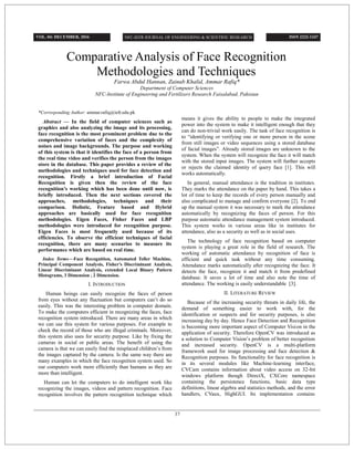 Comparative Analysis of Face Recognition
Methodologies and Techniques
Farwa Abdul Hannan, Zainab Khalid, Ammar Rafiq*
Department of Computer Sciences
NFC-Institute of Engineering and Fertilizers Research Faisalabad, Pakistan
*Corresponding Author: ammar.rafiq@iefr.edu.pk
Abstract — In the field of computer sciences such as
graphics and also analyzing the image and its processing,
face recognition is the most prominent problem due to the
comprehensive variation of faces and the complexity of
noises and image backgrounds. The purpose and working
of this system is that it identifies the face of a person from
the real time video and verifies the person from the images
store in the database. This paper provides a review of the
methodologies and techniques used for face detection and
recognition. Firstly a brief introduction of Facial
Recognition is given then the review of the face
recognition’s working which has been done until now, is
briefly introduced. Then the next sections covered the
approaches, methodologies, techniques and their
comparison. Holistic, Feature based and Hybrid
approaches are basically used for face recognition
methodologies. Eigen Faces, Fisher Faces and LBP
methodologies were introduced for recognition purpose.
Eigen Faces is most frequently used because of its
efficiencies. To observe the efficient techniques of facial
recognition, there are many scenarios to measure its
performance which are based on real time.
Index Terms—Face Recognition, Automated Teller Machine,
Principal Component Analysis, Fisher’s Discriminant Analysis,
Linear Discriminant Analysis, extended Local Binary Pattern
Histograms, 3 Dimension , 2 Dimension.
I. INTRODUCTION
Human beings can easily recognize the faces of person
from eyes without any fluctuation but computers can’t do so
easily. This was the interesting problem in computer domain.
To make the computers efficient in recognizing the faces, face
recognition system introduced. There are many areas in which
we can use this system for various purposes. For example to
check the record of those who are illegal criminals. Moreover,
this system also uses for security purpose. Like by fixing the
cameras in social or public areas. The benefit of using the
camera is that we can easily find the misplaced children’s from
the images captured by the camera. Is the same way there are
many examples in which the face recognition system used. So
our computers work more efficiently than humans as they are
more than intelligent.
Human can let the computers to do intelligent work like
recognizing the images, videos and pattern recognition. Face
recognition involves the pattern recognition technique which
means it gives the ability to people to make the integrated
power into the system to make it intelligent enough that they
can do non-trivial work easily. The task of face recognition is
to “identifying or verifying one or more person in the scene
from still images or video sequences using a stored database
of facial images”. Already stored images are unknown to the
system. When the system will recognize the face it will match
with the stored input images. The system will further accepts
or rejects the claimed identity of query face [1]. This will
works automatically.
In general, manual attendance is the tradition in institutes.
They marks the attendance on the paper by hand. This takes a
lot of time to keep the records of every person manually and
also complicated to manage and confirm everyone [2]. To end
up the manual system it was necessary to mark the attendance
automatically by recognizing the faces of person. For this
purpose automatic attendance management system introduced.
This system works in various areas like in institutes for
attendance, also as a security as well as in social uses.
The technology of face recognition based on computer
system is playing a great role in the field of research. The
working of automatic attendance by recognition of face is
efficient and quick task without any time consuming.
Attendance marks automatically after recognizing the face. It
detects the face, recognize it and match it from predefined
database. It saves a lot of time and also note the time of
attendance. The working is easily understandable [3].
II. LITERATURE REVIEW
Because of the increasing security threats in daily life, the
demand of something easier to work with, for the
identification or suspects and for security purposes, is also
increasing day by day. Hence Face Detection and Recognition
is becoming more important aspect of Computer Vision in the
application of security. Therefore OpenCV was introduced as
a solution to Computer Vision’s problem of better recognition
and increased security. OpenCV is a multi-platform
framework used for image processing and face detection &
Recognition purposes. Its functionality for face recognition is
in its several modules like Machine-learning interface,
CVCam contains information about video access on 32-bit
windows platform though DirectX, CXCore namespace
containing the persistence functions, basic data type
definitions, linear algebra and statistics methods, and the error
handlers, CVaux, HighGUI. Its implementation contains
VOL. 04: DECEMBER, 2016 ISSN 2222-1247
37
 