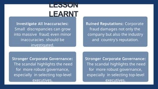 Investigate All Inaccuracies:
Small discrepancies can grow
into massive fraud; even minor
inaccuracies should be
investigated.
LESSON
LEARNT
Ruined Reputations: Corporate
fraud damages not only the
company but also the industry
and country's reputation.
Stronger Corporate Governance:
The scandal highlights the need
for more robust governance,
especially in selecting top-level
executives.
Stronger Corporate Governance:
The scandal highlights the need
for more robust governance,
especially in selecting top-level
executives.
 