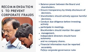 RECOM M ENDATIO N
S TO PREVENT
CORPORATE FRAUDS
Balance power between the Board and
shareholders.
Ensure transparency by timely disclosure of
decisions.
Shareholders should actively oppose harmful
decisions.
Conduct due diligence before investing;
actively
participate in meetings.
Blockholders should monitor the upper
management.
Independent directors should have
autonomy
and no company shares.
Financial information must be reported
accurately.
Follow corporate governance rules
 