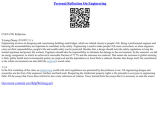 Personal Reflection On Engineering
CVEN 4701 Reflection
Yuyang Zhang z5101032 3.1 c
Engineering involves in designing and constructing buildings and bridges, which are related closely to people's life. Being a professional engineer and
knowing the accountabilities are important to contribute to the safety. Engineering is used to make people's life more convenient, so when engineers
carry out their responsibilities, people's life and wealth safety can be protected. Besides that, a design should meet the safety regulations to keep the
normal operation and protect the workers. Engineers should take the responsibility to eliminate the damage to the environment. In this semester, we did
an energy assignment, in which we achieved a renewable fraction of 77.7% and the emission was reduced. That means the emission to global warming
is little, public health and environmental quality are improved and the dependence on fossil fuels is reduced. Besides that design itself, the contribution
to the whole environment can also fulfil the engineer's social value.
3.1 d
In the first workshop of this class, an engineering world with strict regulations was presented by the professor to me. All engineering designs and
researches are the fruit of the engineers' intellect and hard work. Respecting the intellectual property rights is the principle to everyone in engineering
field. All the essays that I have been referred to have clear references of citation. I have learned from the essays that it is necessary to state the source
Get more content on HelpWriting.net
 