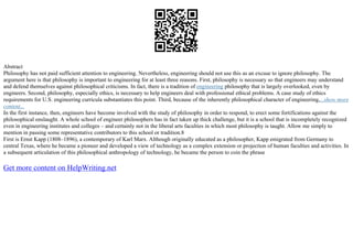 Abstract
Philosophy has not paid sufficient attention to engineering. Nevertheless, engineering should not use this as an excuse to ignore philosophy. The
argument here is that philosophy is important to engineering for at least three reasons. First, philosophy is necessary so that engineers may understand
and defend themselves against philosophical criticisms. In fact, there is a tradition of engineering philosophy that is largely overlooked, even by
engineers. Second, philosophy, especially ethics, is necessary to help engineers deal with professional ethical problems. A case study of ethics
requirements for U.S. engineering curricula substantiates this point. Third, because of the inherently philosophical character of engineering,...show more
content...
In the first instance, then, engineers have become involved with the study of philosophy in order to respond, to erect some fortifications against the
philosophical onslaught. A whole school of engineer philosophers has in fact taken up thick challenge, but it is a school that is incompletely recognized
even in engineering institutes and colleges – and certainly not in the liberal arts faculties in which most philosophy is taught. Allow me simply to
mention in passing some representative contributors to this school or tradition.8
First is Ernst Kapp (1808–1896), a contemporary of Karl Marx. Although originally educated as a philosopher, Kapp emigrated from Germany to
central Texas, where he became a pioneer and developed a view of technology as a complex extension or projection of human faculties and activities. In
a subsequent articulation of this philosophical anthropology of technology, he became the person to coin the phrase
Get more content on HelpWriting.net
 