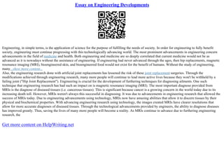 Essay on Engineering Developments
Engineering, in simple terms, is the application of science for the purpose of fulfilling the needs of society. In order for engineering to fully benefit
society, engineering must continue progressing with this technologically advancing world. The most prominent advancements in engineering concern
advancements in the field of medicine and health. Both engineering and medicine are so deeply correlated that current medicine would not be as
advanced as it is nowadays without the assistance of engineering. If engineering had never advanced through the ages, then hip replacements, magnetic
resonance imaging (MRI), bioengineered skin, and bioengineered food would not exist for the benefit of humans. Without the study of engineering,
many...show more content...
Also, the engineering research done with artificial joint replacements has lessened the risk of these joint replacement surgeries. Through the
modifications achieved through engineering research, many more people will continue to lead more active lives because they won't be withheld by a
failing joint ("Hip Joint Replacement"). Engineering is crucial for the development of furthering techniques for diagnosing ailments. One such
technique that engineering research has had such an impact on is magnetic resonance imaging (MRI). The most important diagnose provided from
MRIs is the diagnose of diseased tissues (i.e. cancerous tissues). This is significant because cancer is a growing concern in the world today due to its
increasing death toll. However, MRIs weren't always this successful in diagnosing. It was due to advancements in engineering research that allowed the
success of MRIs today. Due to engineering advancements using technology, MRIs now have amazing abilities that allow it to discern tissues by their
physical and biochemical properties. With advancing engineering research using technology, the images created MRIs have clearer resolutions that
allow for more accurate diagnoses of diseased tissues. Through the technological advancements provided by engineers, the ability to diagnose diseases
has improved greatly. Thus, saving the lives of many more people will become a reality. As MRIs continue to advance due to furthering engineering
research, the
Get more content on HelpWriting.net
 