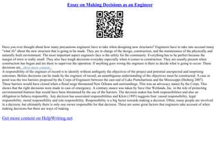 Essay on Making Decisions as an Engineer
Have you ever thought about how many precautions engineers have to take when designing new structures? Engineers have to take into account many
"what ifs" about the new structure that is going to be made. They are in charge of the design, construction, and the maintenance of the physically and
naturally built environment. The most important aspect engineers face is the safety for the community. Everything has to be perfect because the
margin of error is really small. They also face tough decisions everyday especially when it comes to construction. They are usually present when
construction has begun and are there to supervise the operation. If anything goes wrong the engineer is there to decide what is going to occur. These
decisions are...show more content...
A responsibility of the engineer of record is to identify without ambiguity the objectives of the project and potential unexpected and surprising
outcomes. Before decisions can be made by the engineer of record, an unambiguous understanding of the objectives must be constructed. A case in
point was the two barriers proposed by the Corps of Engineers between the east end of Lake Pontchartrain and the Mississippi (Heiberg 2007).
These barriers would have closed when a flood surge threatened New Orleans and surroundings. This was an advocacy stance by the Corps. This
shows that the right decisions were made in case of emergency. A contrary stance was taken by Save Our Wetlands, Inc. in the role of protecting
environmental features that would have been threatened by the use of the barriers. The decision maker has both responsibilities and also an
obligation to behave responsibly. Any decision has associated responsibilities and Klein (1995) suggests four: causal responsibility, legal
responsibility, moral responsibility and role responsibility. Responsibility is a big factor towards making a decision. Often, many people are involved
in a decision, but ultimately there is only one owner responsible for that decision. These are some great factors that engineers take account of when
making decisions but there are ways of making
Get more content on HelpWriting.net
 