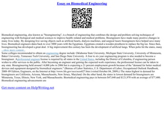 Essay on Biomedical Engineering
Biomedical engineering, also known as "bioengineering", is a branch of engineering that combines the design and problem solving techniques of
engineering with biological and medical sciences to improve health–related and medical problems. Bioengineers have made many positive changes in
many lives today. By designing live–saving objects such as artificial hearts, dialysis machines, and surgical lasers bioengineers have helped save many
lives. Biomedical engineers dates back to over 3000 years with the Egyptians. Egyptians created a wooden prosthesis to replace the big toe. Since then,
bioengineering has developed a great deal. A big improvement this century has been the development of artificial lungs. When polio hit the states, many
...show more content...
Some colleges recommended to obtain an engineering degree include: Oklahoma State University, Michigan State University, University of Minnesota,
Baker University, Tennessee Tech University, and San Diego State University. A four to six year engineering program is also needed to become a
bioengineer. Aprofessional engineer license is required by all states in the United States, including the District of Columbia, if engineering person
wishes to offer services to the public. After becoming an engineer and gaining the expected work experience, the professional license can be taken in
any state. Bioengineering held around 14,000 jobs in 2006 but is expecting a 21 percent employment growth because of the "demand for better medical
devices and equipment designed by biomedical engineers." (Bureau of Labor Statistics, U.S. Department of Labor, Occupational Outlook Handbook,
2008–09 Edition, Engineers, on the Internet at http://www.bls.gov/oco/ocos027.htm (visited October 04, 2009).) The states highest in demand for
bioengineers are California, Arizona, Massachusetts, New Jersey, Maryland. On the other hand, the states in lowest demand for bioengineers are
Minnesota, Texas, Illinois, New York, and Massachusetts. Biomedical engineering pays in between $47,640 and $121,970 with an average of $77,400.
Biomedical engineering advancements are
Get more content on HelpWriting.net
 