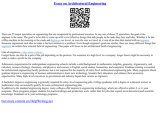 Essay on Architectural Engineering
There are 25 major specialties in engineering that are recognized by professional societies. In any one of those 25 specialties, the goal of the
engineer is the same. The goal is to be able to come up with a cost effective design that aids people in the tasks they face each day. Whether it be the
coffee machine in the morning or the roads and highways we travel, or even the cars we travel in, it was all an idea that started with an engineer.
Someone engineered each idea to make it the best solution to a problem. Even though engineer's goals are similar, there are many different things that
engineers do within their selected field of engineering. This paper will focus on the architectural field of engineering.
Like all engineers,...show more content...
Longer hours can also be a part of the job depending on the position. For someone at a high level in a company, longer hours might be necessary in
order to make a profit for the company.
Admissions requirements for undergraduate engineering schools include a solid background in mathematics (algebra, geometry, trigonometry, and
calculus), sciences (biology, chemistry, and physics), and courses in English, social studies, humanities, and computers. Graduate training is essential
for architectural engineering faculty positions, but is not required for the majority of entry–level architectural engineering jobs. Many engineers obtain
graduate degrees in engineering or business administration to learn new technology, broaden their education, and enhance their promotion
opportunities. Many high–level executives in government and industry began their careers as engineers.
A bachelor's degree in engineering is generally required for entry–level engineering jobs. College graduates with a degree in a physical science or
mathematics may occasionally qualify for some architectural engineering jobs.
In addition to the standard engineering degree, many colleges offer degrees in engineering technology, which are offered as either 2– or 4–year
programs. These programs prepare students for practical design and production work, rather than for jobs that require more theoretical and scientific
knowledge. Graduates of 4–year technology programs
Get more content on HelpWriting.net
 