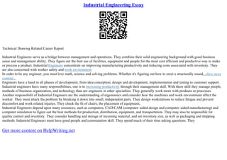 Industrial Engineering Essay
Technical Drawing Related Career Report
Industrial Engineers serve as a bridge between management and operations. They combine their solid engineering background with good business
sense and management ability. They figure out the best use of facilities, equipment and people for the most cost efficient and productive way to make
or process a product. Industrial Engineers concentrate on improving manufacturing productivity and reducing costs associated with inventory. They
are also concerned with worker safety and work environment.
In order to be any engineer, you must love math, science and solving problems. Whether it's figuring out how to erect a structurally sound...show more
content...
Engineers have a hand in all phases of development, from idea conception, design and development, implementation and testing to customer support.
Industrial engineers have many responsibilities; one is to increasing productivity through their management skill. With there skill they manage people,
methods of business organization, and technology than are engineers in other specialties. They generally work more with products or processes.
Another responsibilit of Industrial Engineers are the understanding of ergonomics and consider how the machines and work environment affect the
worker. They must attack the problem by breaking it down into small, independent parts. They design workstations to reduce fatigue and prevent
discomfort and work related injuries. They check the fit of chairs, the placement of equipment,
Industrial Engineers depend upon many resources, such as computers, CAD/CAM (computer–aided design and computer–aided manufacturing) and
computer simulation to figure out the best methods for production, distribution, equipment, and transportation. They may also be responsible for
quality control and inventory. They consider handling and storage of incoming material, and set inventory size, as well as packaging and shipping
methods. Industrial Engineers must have good people and commutation skill. They spend much of their time asking questions. They
Get more content on HelpWriting.net
 