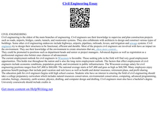 Civil Engineering Essay
CIVIL ENGINEERING
Civil engineering is the oldest of the main branches of engineering. Civil engineers use their knowledge to supervise and plan construction projects
such as roads, airports, bridges, canals, tunnels, and wastewater systems. They also collaborate with architects to design and construct various types of
buildings. Some other civil engineering endeavors include highways, airports, pipelines, railroads, levees, and irrigation and sewage systems. Civil
engineers try to design their structures to be functional, efficient and durable. Most of the projects civil engineers are involved with have an impact on
the environment. They use their knowledge of the environment to create structures that are...show more content...
They could be promoted to positions such as department heads and senior or project managers. Advanced degrees as well as registration as a
professional engineer also bolster ones chances of advancement.
The current employment outlook for civil engineers in Wisconsin is favorable. Those seeking jobs in the field will find very good employment
opportunities. This holds true throughout the nation and is also the long–term employment outlook. The factors that effect employment of civil
engineers include economic conditions, population growth, and investment in public infrastructures. The Wisconsin average salary for civil
engineering positions ranges from $47,400 to $60,600. The national average starts at $47,400 and goes as high as $68,500. Many employees enjoy
generous benefit packages that include paid vacation and sick leave as well as health and dental insurance, retirement plans, and profit sharing.
The education path for civil engineers begins with high school courses. Students who have an interest in entering the field of civil engineering should
take a college preparatory curriculum which includes natural resources conservation, environmental conservation, computing, advanced programming,
calculus, biology, chemistry, earth science, physics, drafting, and computer design and drafting. Civil engineers must also have a bachelor's degree.
University coursework should include credits in
Get more content on HelpWriting.net
 