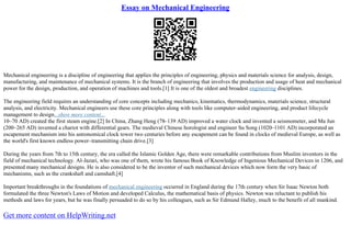 Essay on Mechanical Engineering
Mechanical engineering is a discipline of engineering that applies the principles of engineering, physics and materials science for analysis, design,
manufacturing, and maintenance of mechanical systems. It is the branch of engineering that involves the production and usage of heat and mechanical
power for the design, production, and operation of machines and tools.[1] It is one of the oldest and broadest engineering disciplines.
The engineering field requires an understanding of core concepts including mechanics, kinematics, thermodynamics, materials science, structural
analysis, and electricity. Mechanical engineers use these core principles along with tools like computer–aided engineering, and product lifecycle
management to design...show more content...
10–70 AD) created the first steam engine.[2] In China, Zhang Heng (78–139 AD) improved a water clock and invented a seismometer, and Ma Jun
(200–265 AD) invented a chariot with differential gears. The medieval Chinese horologist and engineer Su Song (1020–1101 AD) incorporated an
escapement mechanism into his astronomical clock tower two centuries before any escapement can be found in clocks of medieval Europe, as well as
the world's first known endless power–transmitting chain drive.[3]
During the years from 7th to 15th century, the era called the Islamic Golden Age, there were remarkable contributions from Muslim inventors in the
field of mechanical technology. Al–Jazari, who was one of them, wrote his famous Book of Knowledge of Ingenious Mechanical Devices in 1206, and
presented many mechanical designs. He is also considered to be the inventor of such mechanical devices which now form the very basic of
mechanisms, such as the crankshaft and camshaft.[4]
Important breakthroughs in the foundations of mechanical engineering occurred in England during the 17th century when Sir Isaac Newton both
formulated the three Newton's Laws of Motion and developed Calculus, the mathematical basis of physics. Newton was reluctant to publish his
methods and laws for years, but he was finally persuaded to do so by his colleagues, such as Sir Edmund Halley, much to the benefit of all mankind.
Get more content on HelpWriting.net
 