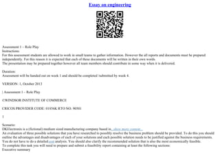 Essay on engineering
Assessment 1 – Role Play
Instructions:
For this assessment students are allowed to work in small teams to gather information. However the all reports and documents must be prepared
independently. For this reason it is expected that each of these documents will be written in their own words.
The presentation may be prepared together however all team members should contribute in some way when it is delivered.
Duration:
Assessment will be handed out on week 1 and should be completed /submitted by week 4.
VERSION: 1, October 2013
| Assessment 1 – Role Play
©WINDSOR INSTITUTE OF COMMERCE
CRICOS PROVIDER CODE: 01856K RTO NO. 90501
1
Scenario:
DKElectronix is a (fictional) medium sized manufacturing company based in...show more content...
An evaluation of three possible solutions that you have researched to possibly resolve the business problem should be provided. To do this you should
outline the advantages and disadvantages of each of your solutions and each possible solution needs to be justified against the business requirements.
You do not have to do a detailedcost analysis. You should also clarify the recommended solution that is also the most economically feasible.
To complete this task you will need to prepare and submit a feasibility report containing at least the following sections:
Executive summary
 