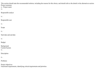 This section should state the recommended solution, including the reasons for this choice, and should refer to the details in the alternatives section.
Project summary
п‚· Project name
п‚·
Responsible analyst
п‚·
Responsible user
п‚·
Scope
п‚·
Start date and end date
п‚·
Budget
Background
Current System
п‚·
Description
п‚·
Problems
Project objectives
Functional requirements, identifying critical requirements and priorities
 