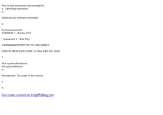 New system constraints and assumptions
п‚· Operating constraints
п‚·
Hardware and software constraints
п‚·
External constraints
VERSION: 1, October 2013
| Assessment 1 – Role Play
©WINDSOR INSTITUTE OF COMMERCE
CRICOS PROVIDER CODE: 01856K RTO NO. 90501
3
New system alternatives
For each alternative:
п‚·
Description o The scope of the solution
o
A
Get more content on HelpWriting.net
 