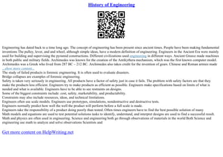 History of Engineering
Engineering has dated back to a time long ago. The concept of engineering has been present since ancient times. People have been making fundamental
inventions The pulley, lever, and and wheel, although simple ideas, have a modern definition of engineering. Engineers in the Ancient Era were mainly
used for building and supervising the pyramid constructions. Different civilizations used engineering in different ways. Ancient Greece made machines
in both public and military fields. Archimedes was known for the creation of the Antikythera mechanism, which was the first known computer model.
Archimedes was a Greek who lived from 287 BC – 212 BC. Archimedes also takes credit for the invention of gears. Chinese and Roman armies made
...show more content...
The study of failed products is forensic engineering. It is often used to evaluate disasters.
Bridge collapses are examples of forensic engineering.
Safety is taken very seriously in engineering. All products have a factor of safety just in case it fails. The problem with safety factors are that they
make the products less efficient. Engineers try to make products as efficient as possible. Engineers make specifications based on limits of what is
needed and what is available. Engineers have to be able to see restraints on designs.
Some of the biggest constraints include: cost, safety, marketability, and productability.
Constraints may also include resources, ideas, and technical limitations.
Engineers often use scale models. Engineers use prototypes, simulations, nondestructive and destructive tests.
Engineers normally predict how well the well the product will perform before a full scale is made.
Engineers take the responsibility of a product doing poorly than tested. Often times engineers have to find the best possible solution of many
Math models and equations are used to test potential solutions tasks to identify, understand, and interpret designs are used to find a successful result.
Math and physics are often used in engineering. Science and engineering both go through observations of materials in the world Both Science and
engineering use math to analyze and solve observations Scientists and
Get more content on HelpWriting.net
 