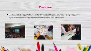 Professor
• Meeting with Biology Professor at the University of Crete, Ms KyriakiSidiropoulou, who
explained the complicated mechanism of brain and how it functions.
 