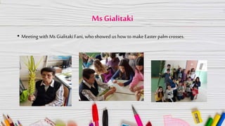 MsGialitaki
• Meeting with Ms GialitakiFani, who showed us how to make Easter palm crosses.
 