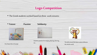 Logo Competition
• The Greek students worked based on three work streams:
• Future Passion Solidarity
Our futurelies inEurope
Students passion for singing, playing, dancing,
etc… Thebelt aroundthe bears waist embraces
the whole world
 