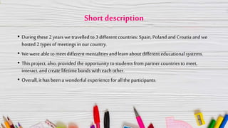 Short description
• During these 2 years we travelled to 3 different countries: Spain, Poland and Croatia and we
hosted 2 types of meetings in our country.
• We were able to meet different mentalities andlearn about different educational systems.
• This project, also, provided the opportunity to students from partner countries to meet,
interact, and create lifetime bonds with each other.
• Overall, it has been a wonderful experience for allthe participants.
 