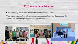 1st Transnational Meeting
• The 1st meeting took place at the end of November 2017 in Greece.
• We met our partners for the first time, we exchanged our hopes and dreams about this
project and we set the goals for a fruitful collaboration.
 