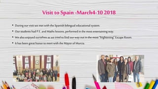 Visit to Spain-March4-10 2018
• During ourvisit we met with the Spanish bilingual educational system.
• Ourstudents had P.E.and Maths lessons, performedin the most entertaining way.
• Wealso enjoyed ourselves as wetried tofind ourway out in the most “frightening” EscapeRoom.
• It has been great honor to meetwith the Mayor of Murcia.
 