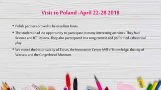 Visit to Poland -April 22-28 2018
• Polish partners proved to be excellent hosts.
• The students had the opportunity to participate in many interesting activities. They had
Science and ICT lessons. They also participated in a song contest and performed a theatrical
play.
• We visited the historical city of Torun, the Innovation Center Millof Knowledge, the city of
Warsaw and the Gingerbread Museum.
 
