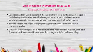 Visit in Greece-November 16-23 2018
From theMinoan Era to Modern times
• During our partners’ visit to our school, the students learnt about our history and took part in
the following activities: they created a Glossary on historical terms -and exercised their
knowledge on puzzles –they created Minoan Frescos and an e-book on StoryJumper.
• Students and teachers played a fun geography game on Kahoot and learned how to
programme a robot.
• We visited the archeological site of Knossos Palace, the Natural History Museum, the Cretan
Aquarium, the Foundation of Research and Technology and Avdou traditional village.
 