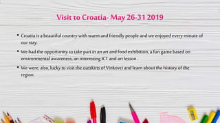 Visit to Croatia-May26-31 2019
• Croatia is a beautiful country with warm and friendly people and we enjoyed every minute of
our stay.
• We hadthe opportunity to take part in anart and food exhibition, a fun game based on
environmental awareness, aninteresting ICT and art lesson .
• We were, also, luckyto visit the outskirts of Vinkovci and learn about the history of the
region.
 