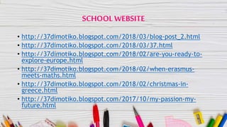 SCHOOLWEBSITE
• http://37dimotiko.blogspot.com/2018/03/blog-post_2.html
• http://37dimotiko.blogspot.com/2018/03/37.html
• http://37dimotiko.blogspot.com/2018/02/are-you-ready-to-
explore-europe.html
• http://37dimotiko.blogspot.com/2018/02/when-erasmus-
meets-maths.html
• http://37dimotiko.blogspot.com/2018/02/christmas-in-
greece.html
• http://37dimotiko.blogspot.com/2017/10/my-passion-my-
future.html
 