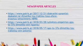 NEWSPAPER ARTICLES
• https://www.patris.gr/2017/12/21/diakratiki-synantisi-
daskalon-se-dimotiko-tou-irakliou-tous-efere-
erasmus/attachment/4898/
• https://www.patris.gr/2018/03/28/syllektes-empeirion-apo-
to-37o-dimotiko-stin-ispania/
• https://www.patris.gr/2018/05/17/apo-to-37o-dimotiko-toy-
irakleioy-stin-polonia/
 