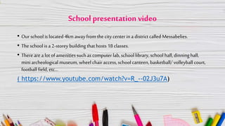 School presentation video
• Our school is located 4km awayfrom the city center in a district called Messabelies.
• The school is a 2-storey building that hosts 18 classes.
• There are a lot of amenities suchas computer lab, school library, school hall,dinning hall,
mini archeological museum, wheel chair access, school canteen, basketball/ volleyball court,
football field, etc…
( https://www.youtube.com/watch?v=R_--02J3u7A)
 