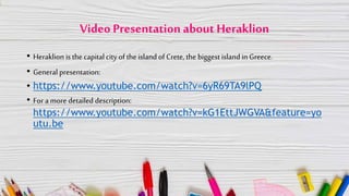 Video Presentation about Heraklion
• Heraklion is the capital city of the island of Crete, the biggest islandin Greece.
• General presentation:
• https://www.youtube.com/watch?v=6yR69TA9lPQ
• For a more detailed description:
https://www.youtube.com/watch?v=kG1EttJWGVA&feature=yo
utu.be
 