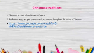 Christmas traditions
• Christmas is a special celebration in Greece.
• Traditional songs, recipes, poems, carols are evident throughout the period of Christmas.
• https://www.youtube.com/watch?v=G-
NkEKuzGew&feature=youtu.be
 