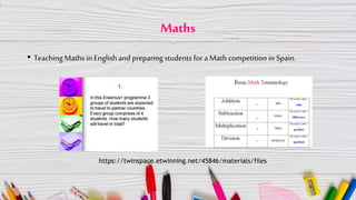 Maths
• TeachingMaths in Englishand preparing students for a Math competition in Spain.
https://twinspace.etwinning.net/45846/materials/files
 