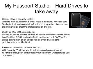 My Passport Studio – Hard Drives to
take away
Design of high capacity metal.
Offering high capacity in a small metal enclosure, My Passport
Studio is the ideal companion for the photographer, the camera,
graphic artist or creative professional on the go.
Dual FireWire 800 connections.
Store and allows access to data with incredibly fast speeds of the
two FireWire ® 800 ports ultrafast Use the second FireWire for
series connection of an additional external drive or other
peripheral to your MacBook.
Password protection protects the unit.
WD Security ™ allows you to set password protection and
hardware encryption and protect your files from unauthorized use
or access.

 